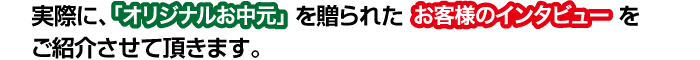 実際に「オリジナルお中元」を贈られたお客様インタビューを、ご紹介させてい頂きます。