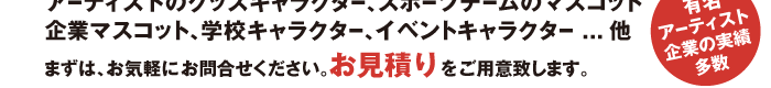アーティストのグッズキャラクター、スポーツチームのマスコット
企業マスコット、学校キャラクター、イベントキャラクター...他
