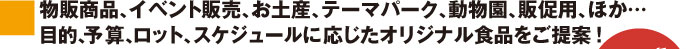 物販商品、イベント販売、お土産、テーマパーク、動物園、販促用、ほか…目的、予算、ロット、スケジュールに応じたオリジナル食品をご提案!