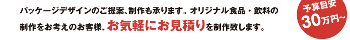 パッケージデザインのご提案、制作も承ります。 オリジナル食品・飲料の制作をお考えのお客様、お気軽にお見積りを制作致します。