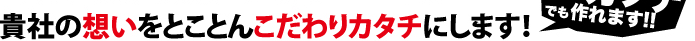 貴社の思いをとことんこだわりカタチにします!
