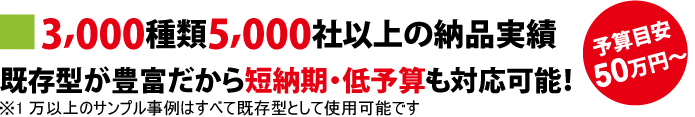 3,000種類5,000社以上の納品実績 既存型が豊富だから短納期・低予算も対応可能!