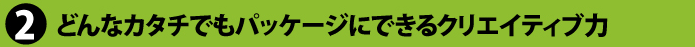どんなカタチでもパッケージにできるクリエイティブ力