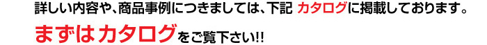 詳しい内容や、商品事例につきましては、下記 カタログに掲載しております。まずはカタログをご覧下さい！！ 