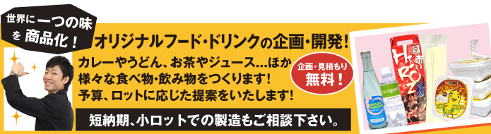 オリジナルフード・ドリンクの企画・開発！ カレーやうどん、お茶やジュース...ほか
様々な食べ物・飲み物をつくります！
予算、ロットに応じた提案をいたします!