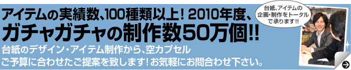 アイテムの実績数、100種類以上！2010年度、ガチャガチャの制作数50万個!!本体のレンタル・台紙のデザイン・アイテム制作から、空カプセルご予算に合わせたご提案を致します!お気軽にお問合わせ下さい。