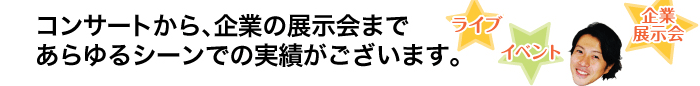 コンサートから、企業の展示会まであらゆるシーンでの実績がございます。ライブ、イベント、企業展示会など。