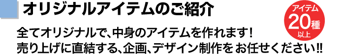 オリジナルアイテムの種類　全て オリジナルで、中身のアイテムを作れます!売り上げに直結する、企画、デザイン制作をお任せください!!　アイテム20種以上　ロット50個から