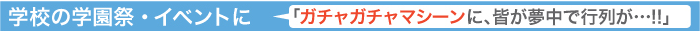 学校の学園祭・イベントに、「ガチャガチャマシーンに、皆が夢中で行列が…!!」