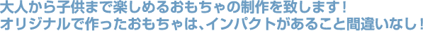 大人から子供まで楽しめるおもちゃの制作くぉ致します！オリジナルで作ったおもちゃは、インパクトがあること間違いなし