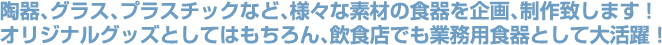 陶器、グラス、プラスティックなど、様々な素材の食器を企画、制作致します！オリジナルグッズとしてはもちろん、飲食店でも業務用食器として大活躍！