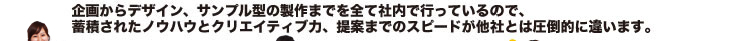 企画からデザイン、サンプル型の制作までを全て社内で行っているので、蓄積されたノウハウとクリエイティブ力、提案までのスピードが他社とは圧倒的に違います。