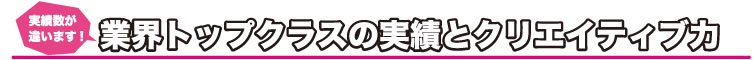 実績数が違います！　業界トップクラスの実績とクリエイティブ力