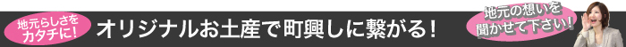 地元らしさを カタチに! オリジナルお土産で町興しに繋がる!「地元の想いを 聞かせて下さい!」