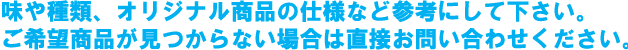 味や種類、オリジナル商品の使用など参考にして下さい。ご希望商品が見つからない場合は直接お問い合わせください。