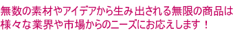 無数の素材やアイデアから生み出される無限の商品は様々な業界や市場からのニーズにお応えします！