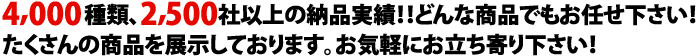 4,000種類、2,500社以上の納品実績！！どんな商品でもお任せ下さい！たくさんの商品を展示しております。お気軽にお立ち寄りください。