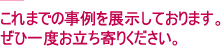 コレまでの事例を展示しております。ぜひ一度お立ち寄りください。