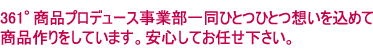 361°商品プロデュース事業部一同ひとつひとつ想いを込めて商品作りをしています。安心してお任せ下さい。