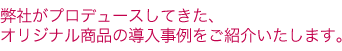 弊社がプロデュースしてきた、オリジナル商品の導入事例をご紹介いたします。